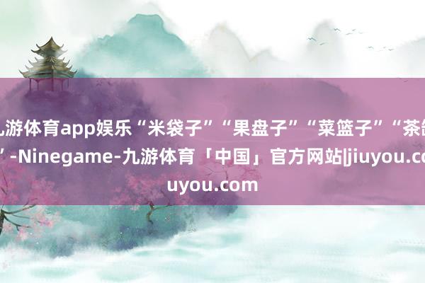 九游体育app娱乐“米袋子”“果盘子”“菜篮子”“茶缸子”-Ninegame-九游体育「中国」官方网站|jiuyou.com