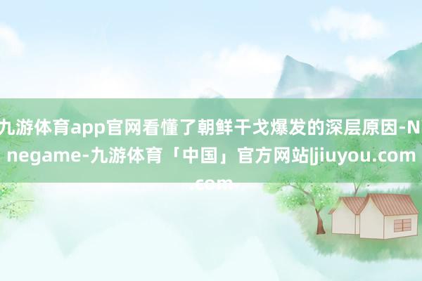 九游体育app官网看懂了朝鲜干戈爆发的深层原因-Ninegame-九游体育「中国」官方网站|jiuyou.com