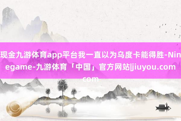 现金九游体育app平台我一直以为乌度卡能得胜-Ninegame-九游体育「中国」官方网站|jiuyou.com