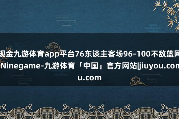 现金九游体育app平台76东谈主客场96-100不敌篮网-Ninegame-九游体育「中国」官方网站|jiuyou.com