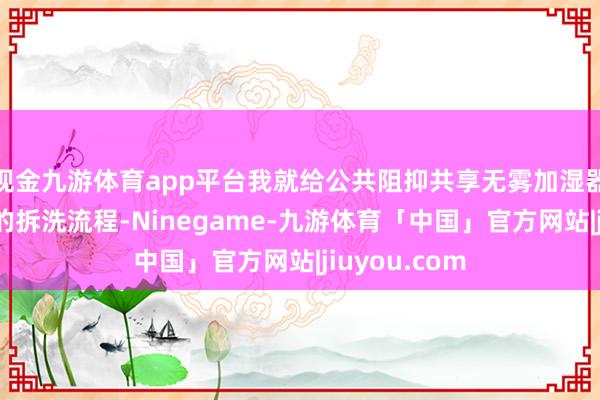 现金九游体育app平台我就给公共阻抑共享无雾加湿器水泵和滤芯的拆洗流程-Ninegame-九游体育「中国」官方网站|jiuyou.com