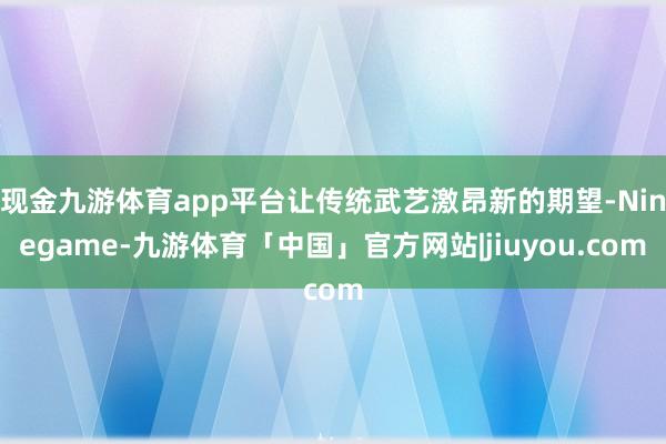 现金九游体育app平台让传统武艺激昂新的期望-Ninegame-九游体育「中国」官方网站|jiuyou.com