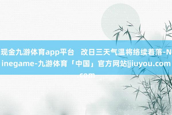 现金九游体育app平台   改日三天气温将络续着落-Ninegame-九游体育「中国」官方网站|jiuyou.com