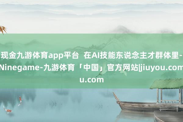 现金九游体育app平台 在AI技能东说念主才群体里-Ninegame-九游体育「中国」官方网站|jiuyou.com