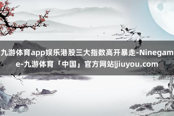 九游体育app娱乐港股三大指数高开暴走-Ninegame-九游体育「中国」官方网站|jiuyou.com