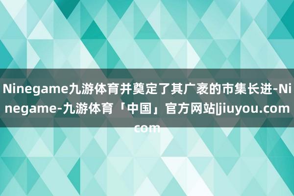 Ninegame九游体育并奠定了其广袤的市集长进-Ninegame-九游体育「中国」官方网站|jiuyou.com