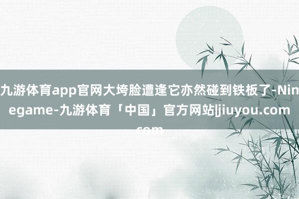 九游体育app官网大垮脸遭逢它亦然碰到铁板了-Ninegame-九游体育「中国」官方网站|jiuyou.com