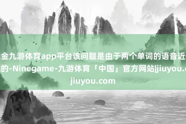 现金九游体育app平台该问题是由于两个单词的语音近似变成的-Ninegame-九游体育「中国」官方网站|jiuyou.com