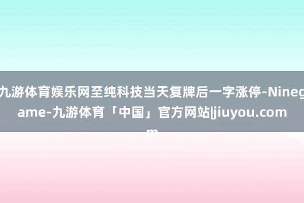 九游体育娱乐网至纯科技当天复牌后一字涨停-Ninegame-九游体育「中国」官方网站|jiuyou.com