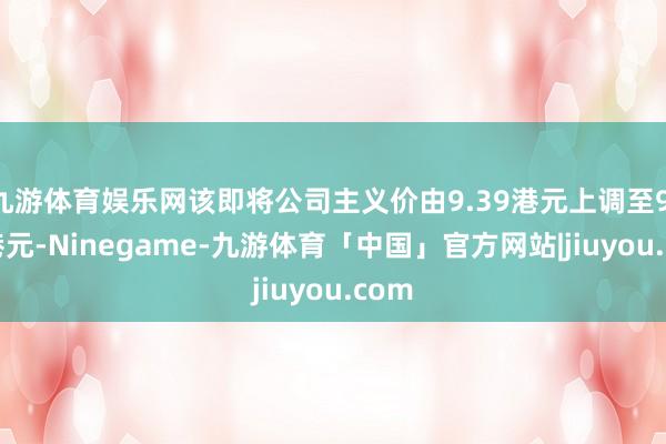 九游体育娱乐网该即将公司主义价由9.39港元上调至9.78港元-Ninegame-九游体育「中国」官方网站|jiuyou.com