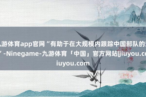 九游体育app官网“有助于在大规模内跟踪中国部队的活动”-Ninegame-九游体育「中国」官方网站|jiuyou.com