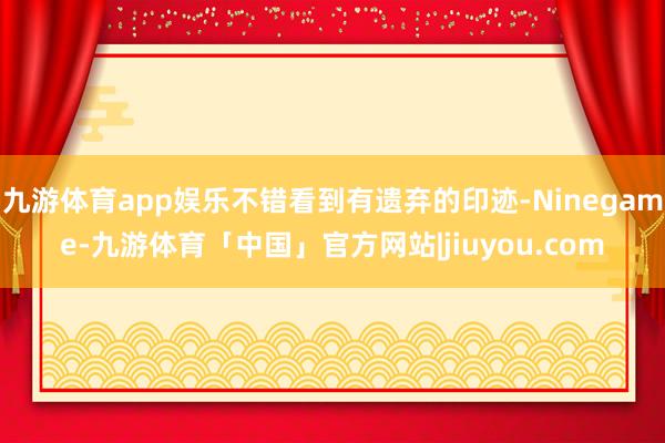 九游体育app娱乐不错看到有遗弃的印迹-Ninegame-九游体育「中国」官方网站|jiuyou.com