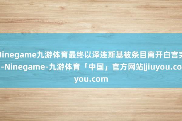 Ninegame九游体育最终以泽连斯基被条目离开白宫完了-Ninegame-九游体育「中国」官方网站|jiuyou.com