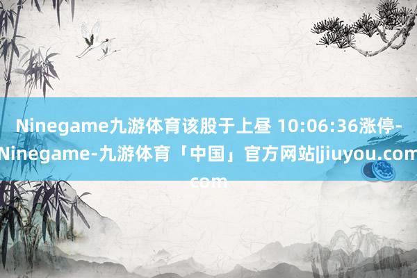 Ninegame九游体育该股于上昼 10:06:36涨停-Ninegame-九游体育「中国」官方网站|jiuyou.com