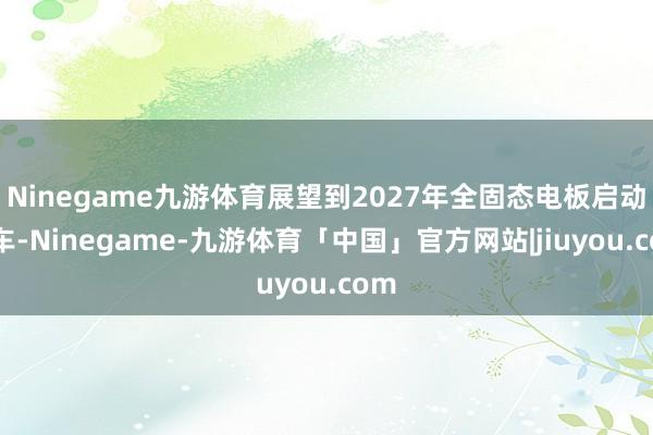 Ninegame九游体育展望到2027年全固态电板启动装车-Ninegame-九游体育「中国」官方网站|jiuyou.com