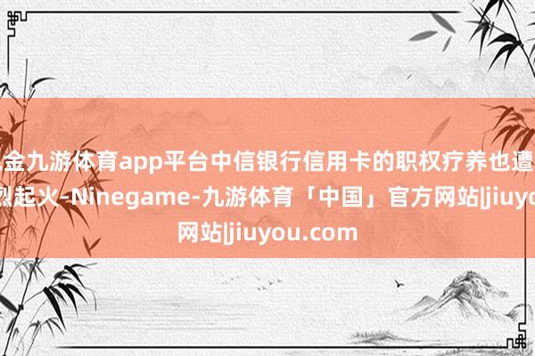 现金九游体育app平台中信银行信用卡的职权疗养也遭到用户浓烈起火-Ninegame-九游体育「中国」官方网站|jiuyou.com