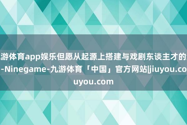 九游体育app娱乐但愿从起源上搭建与戏剧东谈主才的流畅-Ninegame-九游体育「中国」官方网站|jiuyou.com