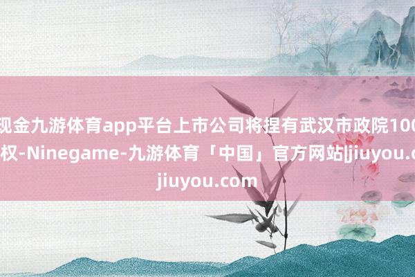 现金九游体育app平台上市公司将捏有武汉市政院100%股权-Ninegame-九游体育「中国」官方网站|jiuyou.com