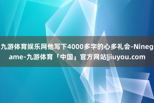 九游体育娱乐网他写下4000多字的心多礼会-Ninegame-九游体育「中国」官方网站|jiuyou.com