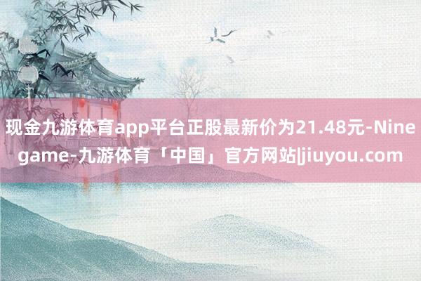 现金九游体育app平台正股最新价为21.48元-Ninegame-九游体育「中国」官方网站|jiuyou.com