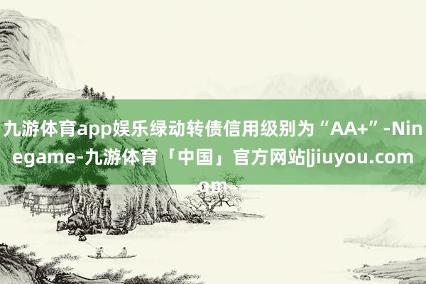 九游体育app娱乐绿动转债信用级别为“AA+”-Ninegame-九游体育「中国」官方网站|jiuyou.com
