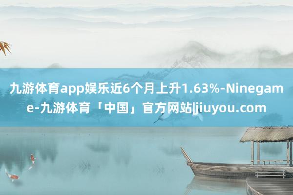 九游体育app娱乐近6个月上升1.63%-Ninegame-九游体育「中国」官方网站|jiuyou.com