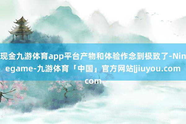 现金九游体育app平台产物和体验作念到极致了-Ninegame-九游体育「中国」官方网站|jiuyou.com