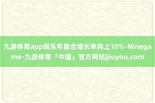 九游体育app娱乐年复合增长率向上10%-Ninegame-九游体育「中国」官方网站|jiuyou.com