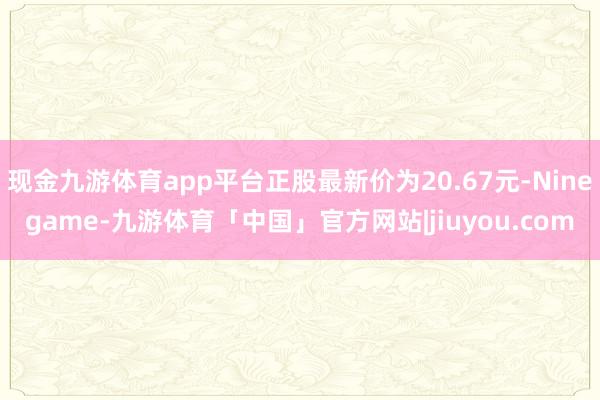 现金九游体育app平台正股最新价为20.67元-Ninegame-九游体育「中国」官方网站|jiuyou.com