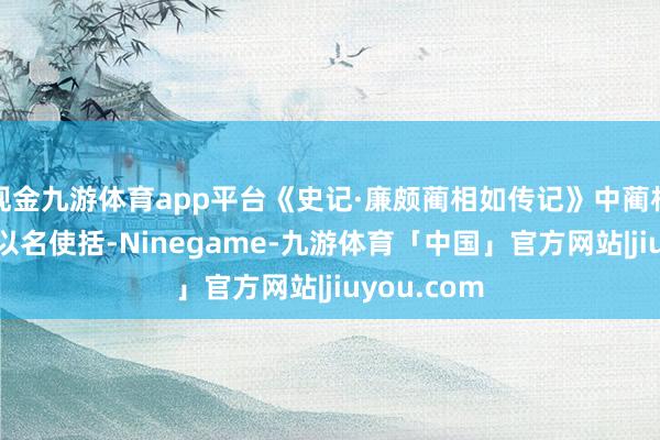 现金九游体育app平台《史记·廉颇蔺相如传记》中蔺相如说:“王以名使括-Ninegame-九游体育「中国」官方网站|jiuyou.com