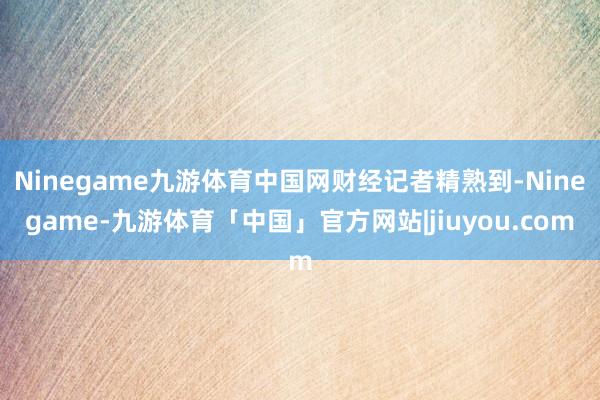 Ninegame九游体育中国网财经记者精熟到-Ninegame-九游体育「中国」官方网站|jiuyou.com