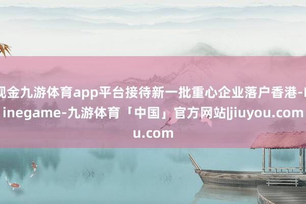 现金九游体育app平台接待新一批重心企业落户香港-Ninegame-九游体育「中国」官方网站|jiuyou.com