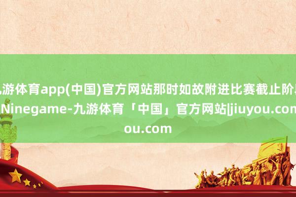 九游体育app(中国)官方网站那时如故附进比赛截止阶段-Ninegame-九游体育「中国」官方网站|jiuyou.com