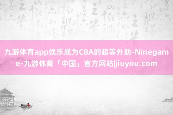 九游体育app娱乐成为CBA的超等外助-Ninegame-九游体育「中国」官方网站|jiuyou.com