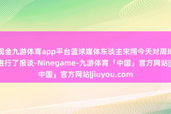 现金九游体育app平台篮球媒体东谈主宋翔今天对周琦复出的细节进行了报谈-Ninegame-九游体育「中国」官方网站|jiuyou.com
