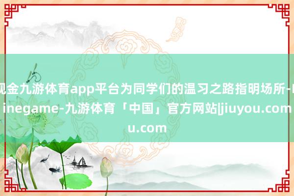 现金九游体育app平台为同学们的温习之路指明场所-Ninegame-九游体育「中国」官方网站|jiuyou.com