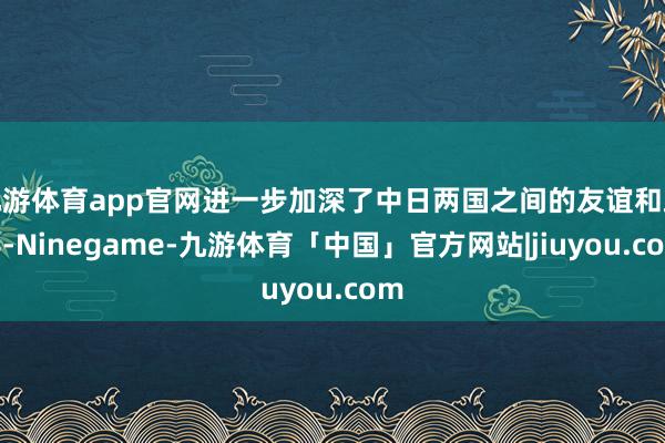 九游体育app官网进一步加深了中日两国之间的友谊和疏导-Ninegame-九游体育「中国」官方网站|jiuyou.com