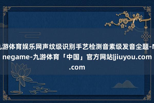 九游体育娱乐网声纹级识别手艺检测音素级发音尘题-Ninegame-九游体育「中国」官方网站|jiuyou.com