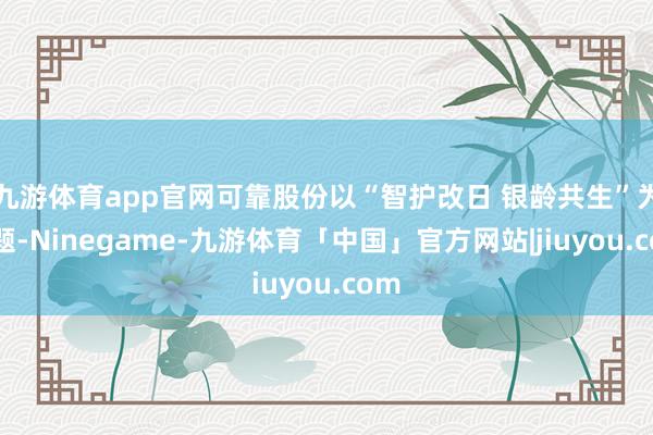 九游体育app官网可靠股份以“智护改日 银龄共生”为主题-Ninegame-九游体育「中国」官方网站|jiuyou.com