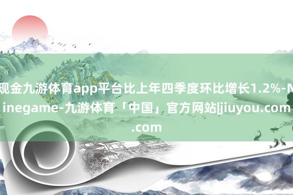 现金九游体育app平台比上年四季度环比增长1.2%-Ninegame-九游体育「中国」官方网站|jiuyou.com