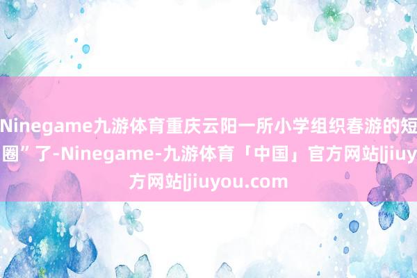 Ninegame九游体育重庆云阳一所小学组织春游的短视频“出圈”了-Ninegame-九游体育「中国」官方网站|jiuyou.com