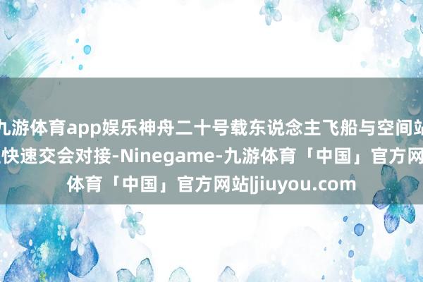 九游体育app娱乐神舟二十号载东说念主飞船与空间站组合体完成自主快速交会对接-Ninegame-九游体育「中国」官方网站|jiuyou.com