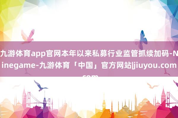 九游体育app官网　　本年以来私募行业监管抓续加码-Ninegame-九游体育「中国」官方网站|jiuyou.com