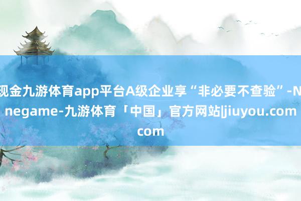 现金九游体育app平台A级企业享“非必要不查验”-Ninegame-九游体育「中国」官方网站|jiuyou.com