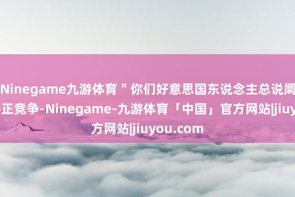 Ninegame九游体育＂你们好意思国东说念主总说阛阓经济平正竞争-Ninegame-九游体育「中国」官方网站|jiuyou.com