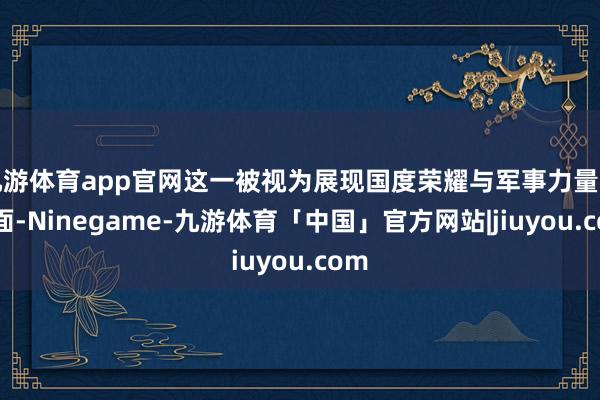 九游体育app官网这一被视为展现国度荣耀与军事力量的场面-Ninegame-九游体育「中国」官方网站|jiuyou.com