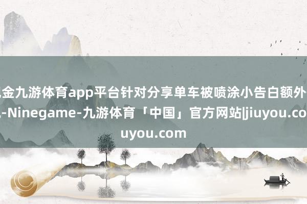 现金九游体育app平台针对分享单车被喷涂小告白额外情况-Ninegame-九游体育「中国」官方网站|jiuyou.com