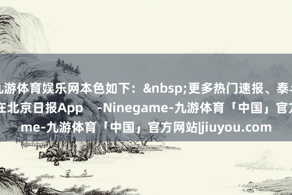九游体育娱乐网本色如下：&nbsp;更多热门速报、泰斗资讯、深度分析尽在北京日报App    -Ninegame-九游体育「中国」官方网站|jiuyou.com
