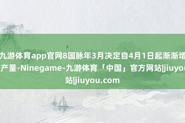 九游体育app官网8国脉年3月决定自4月1日起渐渐增多石油产量-Ninegame-九游体育「中国」官方网站|jiuyou.com