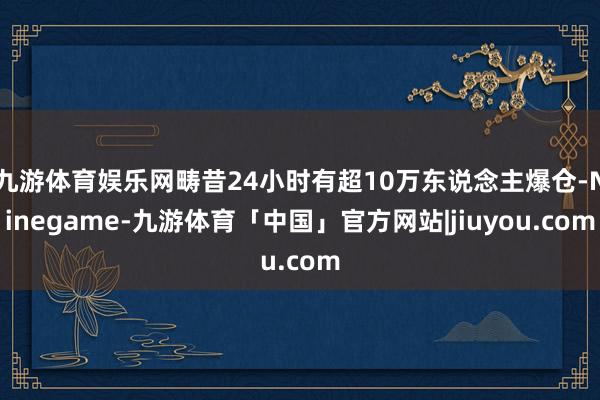 九游体育娱乐网畴昔24小时有超10万东说念主爆仓-Ninegame-九游体育「中国」官方网站|jiuyou.com